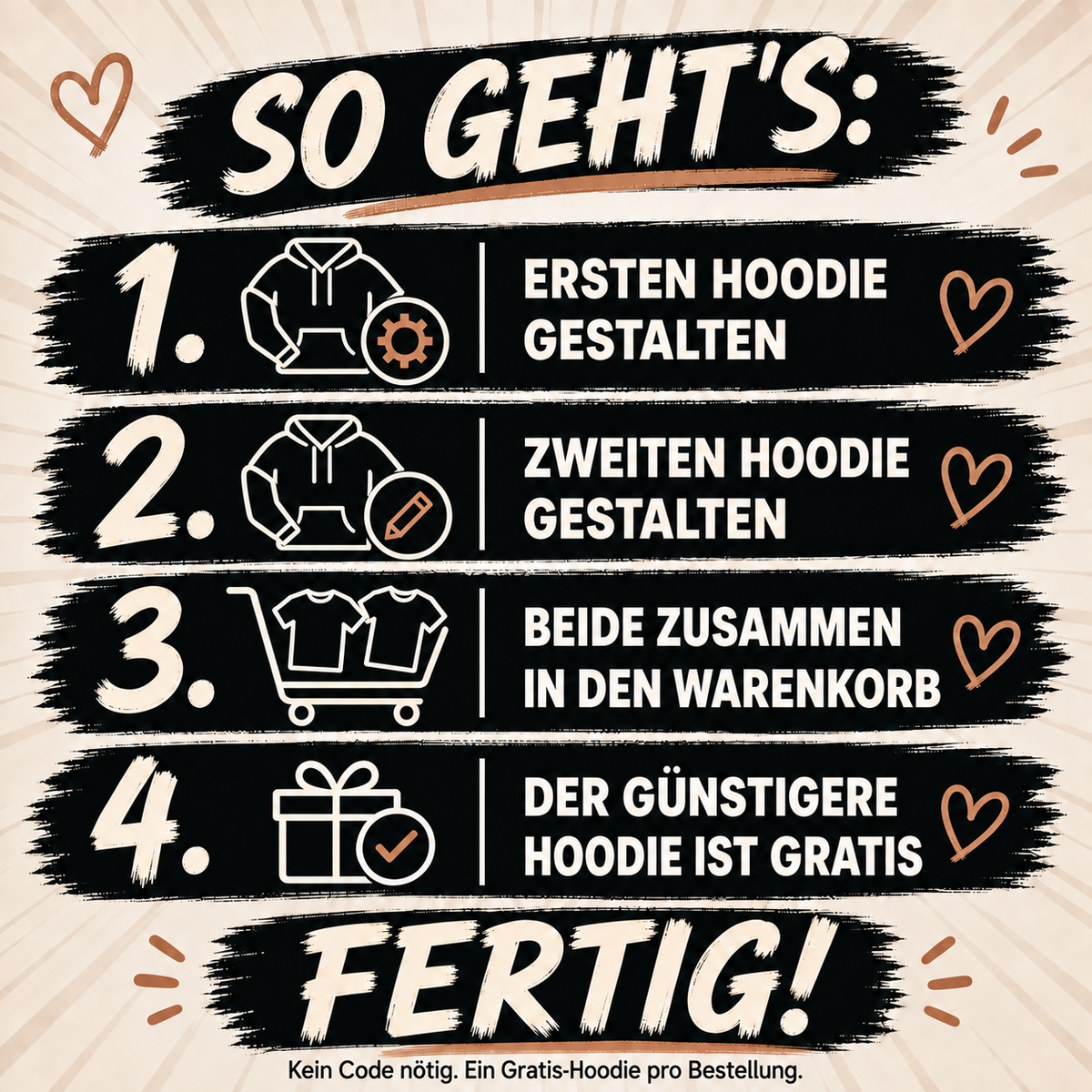 MY LOVE – SO GEHT’S:. ERSTEN HOODIE GESTALTEN. ZWEITEN HOODIE GESTALTEN. BEIDE ZUSAMMEN IN DEN WARENKORB. DER GÜNSTIGERE HOODIE IST GRATIS. FERTIG!. Kein Code nötig. Ein Gratis-Hoodie pro Bestellung.